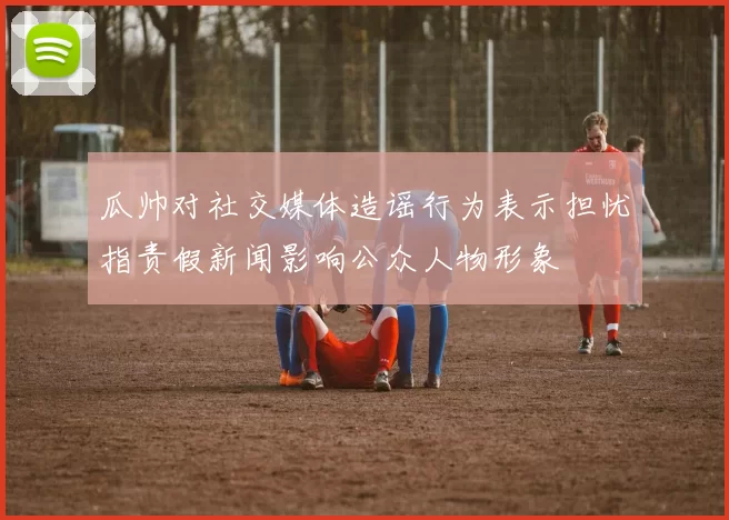瓜帅对社交媒体造谣行为表示担忧指责假新闻影响公众人物形象