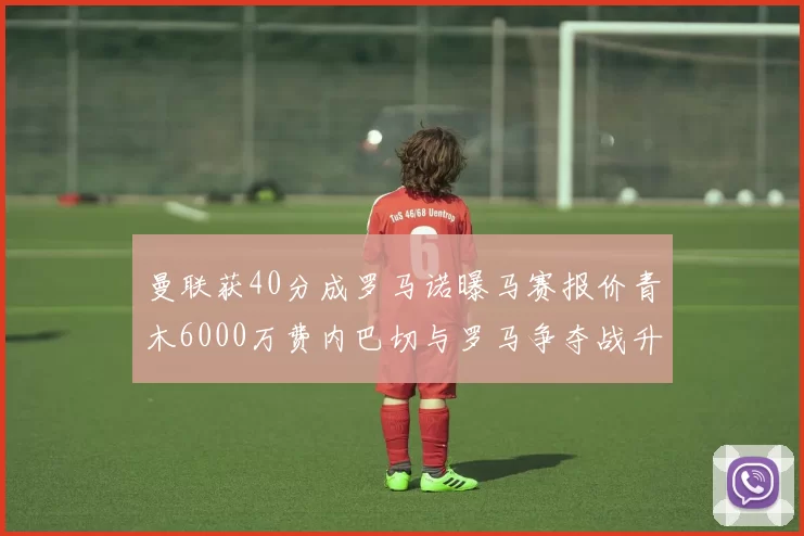 曼联获40分成罗马诺曝马赛报价青木6000万费内巴切与罗马争夺战升级