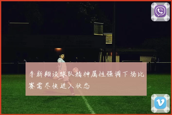 李新翔谈球队精神属性强调下场比赛需尽快进入状态