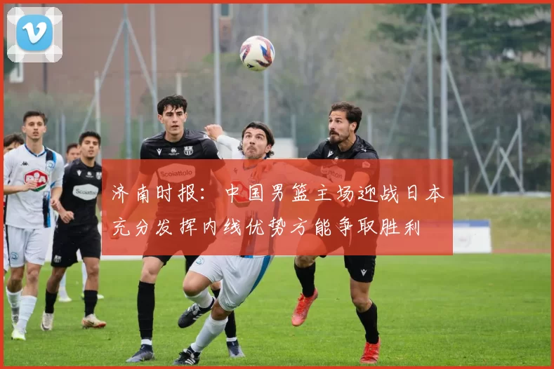 济南时报：中国男篮主场迎战日本充分发挥内线优势方能争取胜利