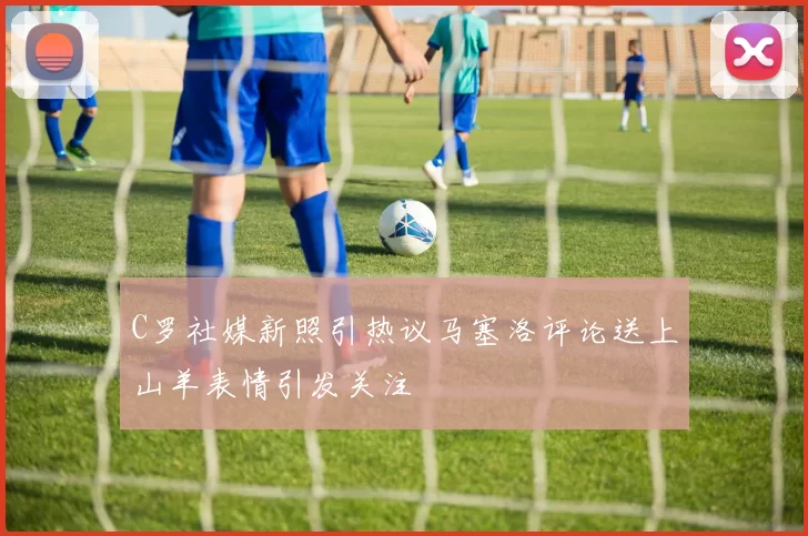 C罗社媒新照引热议马塞洛评论送上山羊表情引发关注