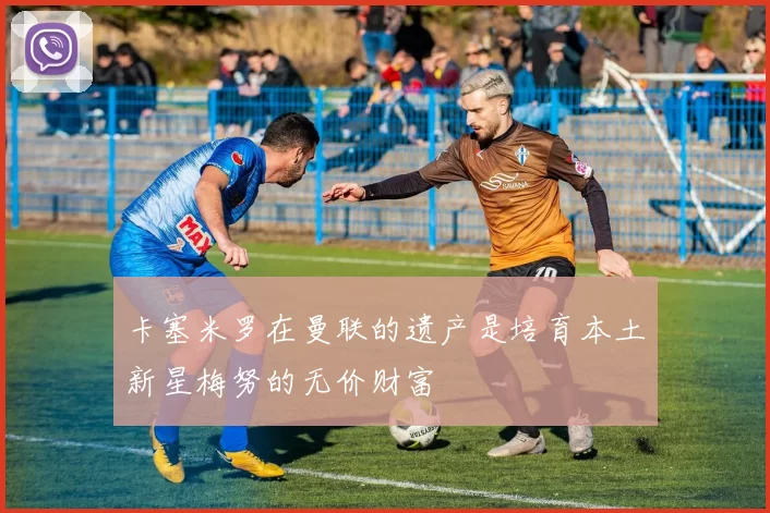 卡塞米罗在曼联的遗产是培育本土新星梅努的无价财富