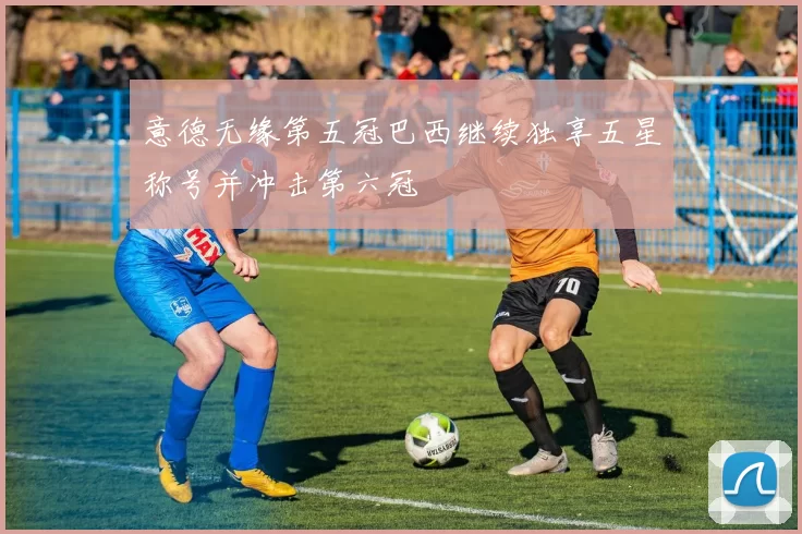 意德无缘第五冠巴西继续独享五星称号并冲击第六冠