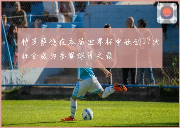 特罗萨德在本届世界杯中独创17次机会成为参赛球员之最