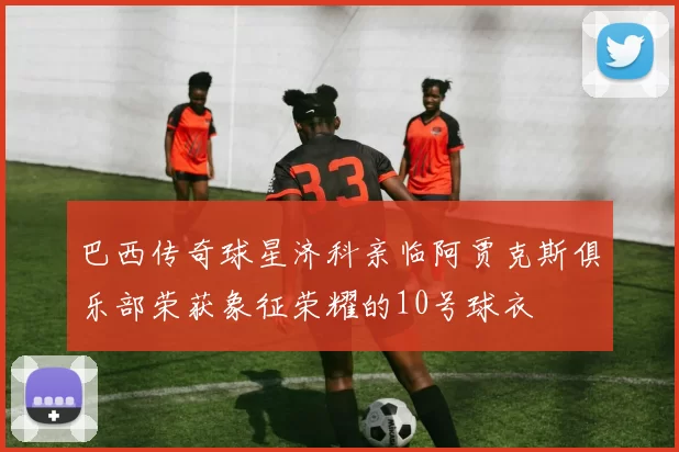 巴西传奇球星济科亲临阿贾克斯俱乐部荣获象征荣耀的10号球衣