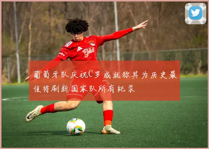 葡萄牙队庆祝C罗成就称其为历史最佳将刷新国家队所有纪录