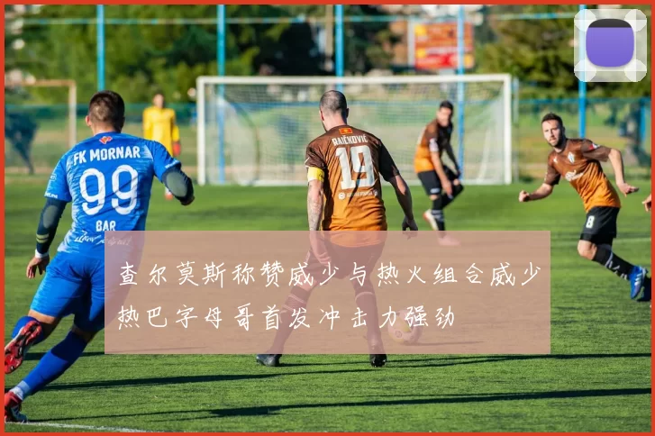 查尔莫斯称赞威少与热火组合威少热巴字母哥首发冲击力强劲