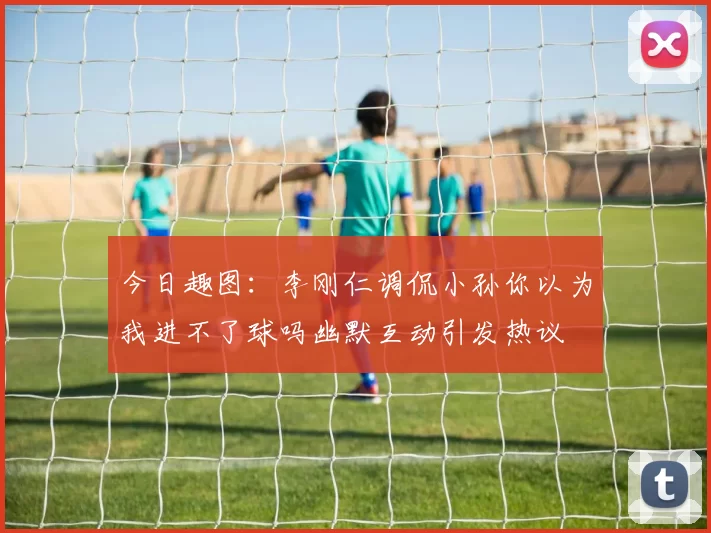 今日趣图：李刚仁调侃小孙你以为我进不了球吗幽默互动引发热议