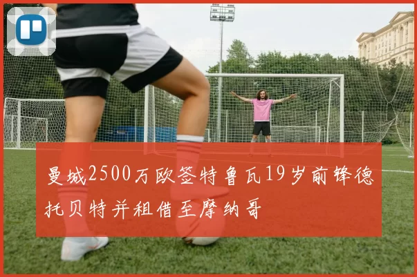 曼城2500万欧签特鲁瓦19岁前锋德托贝特并租借至摩纳哥