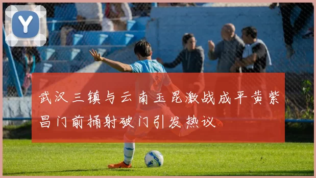 武汉三镇与云南玉昆激战成平黄紫昌门前捅射破门引发热议