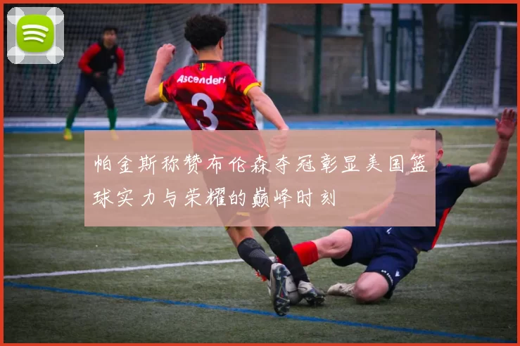 帕金斯称赞布伦森夺冠彰显美国篮球实力与荣耀的巅峰时刻